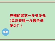 养殖的灵芝一斤多少元(灵芝养殖一斤售价是多少？)