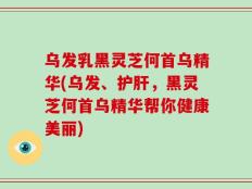乌发乳黑灵芝何首乌精华(乌发、护肝，黑灵芝何首乌精华帮你健康美丽)