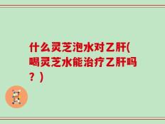 什么灵芝泡水对乙肝(喝灵芝水能治疗乙肝吗？)