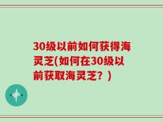 30级以前如何获得海灵芝(如何在30级以前获取海灵芝？)