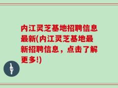内江灵芝基地招聘信息最新(内江灵芝基地最新招聘信息，点击了解更多!)
