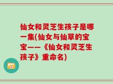 仙女和灵芝生孩子是哪一集(仙女与仙草的宝宝——《仙女和灵芝生孩子》重命名)