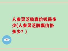 人参灵芝胶囊价钱是多少(人参灵芝胶囊价格多少？)