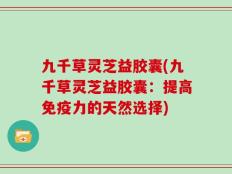九千草灵芝益胶囊(九千草灵芝益胶囊：提高免疫力的天然选择)