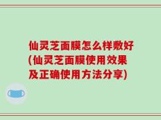 仙灵芝面膜怎么样敷好(仙灵芝面膜使用效果及正确使用方法分享)
