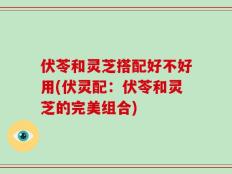 伏苓和灵芝搭配好不好用(伏灵配：伏苓和灵芝的完美组合)