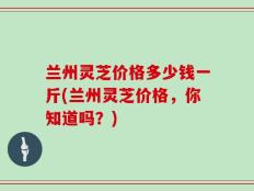 兰州灵芝价格多少钱一斤(兰州灵芝价格，你知道吗？)