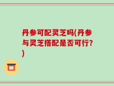 丹参可配灵芝吗(丹参与灵芝搭配是否可行？)