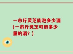 一市斤灵芝能泡多少酒(一市斤灵芝可泡多少量的酒？)