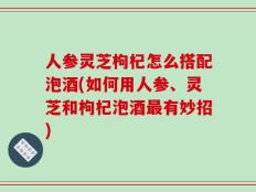 人参灵芝枸杞怎么搭配泡酒(如何用人参、灵芝和枸杞泡酒最有妙招)