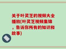 关于叶灵芝的视频大全播放(叶灵芝视频集锦，告诉你所有的知识和故事)