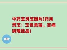 中药玉灵芝图片(药用灵芝：玉色美丽，百病调理佳品)