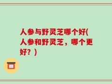 人参与野灵芝哪个好(人参和野灵芝，哪个更好？)