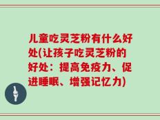 儿童吃灵芝粉有什么好处(让孩子吃灵芝粉的好处：提高免疫力、促进睡眠、增强记忆力)