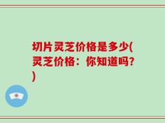 切片灵芝价格是多少(灵芝价格：你知道吗？)