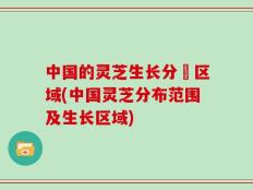 中国的灵芝生长分佈区域(中国灵芝分布范围及生长区域)