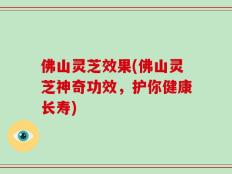 佛山灵芝效果(佛山灵芝神奇功效，护你健康长寿)