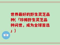 世界最好的野生灵芝品种(「珍稀野生灵芝品种问世，成为全球首选」)