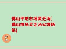 佛山平地市场灵芝汤(佛山市场灵芝汤火爆畅销)