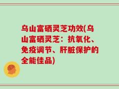乌山富硒灵芝功效(乌山富硒灵芝：抗氧化、免疫调节、肝脏保护的全能佳品)