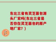 东北三省有灵芝菌包源头厂家吗(东北三省是否存在灵芝菌包的原产地厂家？)