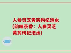 人参灵芝黄芪枸杞泡水(韵味茶香：人参灵芝黄芪枸杞泡水)