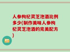 人参枸杞灵芝泡酒比例多少(制作美味人参枸杞灵芝泡酒的完美配方)