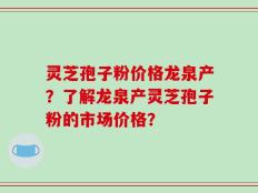 灵芝孢子粉价格龙泉产？了解龙泉产灵芝孢子粉的市场价格？
