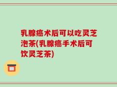 乳腺癌术后可以吃灵芝泡茶(乳腺癌手术后可饮灵芝茶)