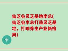 仙芝谷灵芝基地李总(仙芝谷李总打造灵芝基地，打响养生产业新格局)