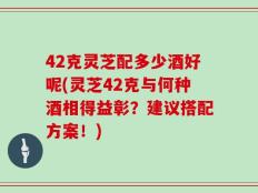 42克灵芝配多少酒好呢(灵芝42克与何种酒相得益彰？建议搭配方案！)