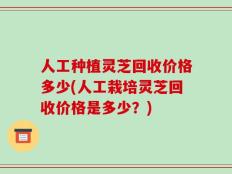 人工种植灵芝回收价格多少(人工栽培灵芝回收价格是多少？)