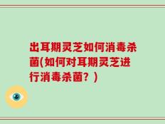 出耳期灵芝如何消毒杀菌(如何对耳期灵芝进行消毒杀菌？)