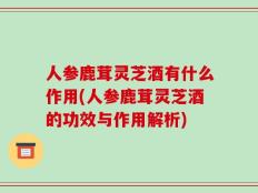 人参鹿茸灵芝酒有什么作用(人参鹿茸灵芝酒的功效与作用解析)