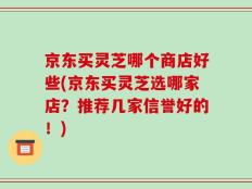 京东买灵芝哪个商店好些(京东买灵芝选哪家店？推荐几家信誉好的！)