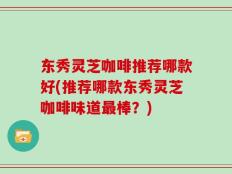 东秀灵芝咖啡推荐哪款好(推荐哪款东秀灵芝咖啡味道最棒？)