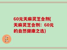 60元天麻灵芝合剂(天麻灵芝合剂：60元的自然健康之选)