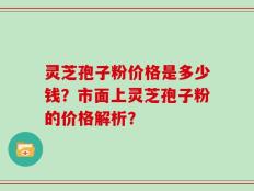 灵芝孢子粉价格是多少钱？市面上灵芝孢子粉的价格解析？