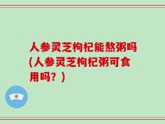 人参灵芝枸杞能熬粥吗(人参灵芝枸杞粥可食用吗？)