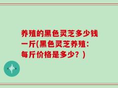 养殖的黑色灵芝多少钱一斤(黑色灵芝养殖：每斤价格是多少？)