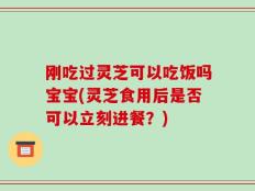 刚吃过灵芝可以吃饭吗宝宝(灵芝食用后是否可以立刻进餐？)
