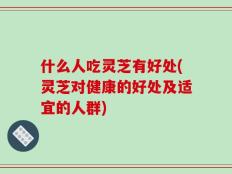 什么人吃灵芝有好处(灵芝对健康的好处及适宜的人群)