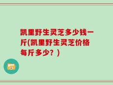 凯里野生灵芝多少钱一斤(凯里野生灵芝价格每斤多少？)