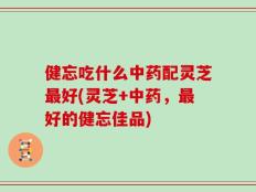 健忘吃什么中药配灵芝最好(灵芝+中药，最好的健忘佳品)