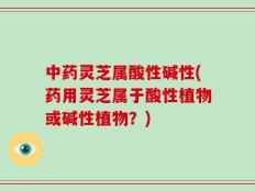中药灵芝属酸性碱性(药用灵芝属于酸性植物或碱性植物？)