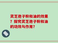 灵芝孢子粉和油的效果？探究灵芝孢子粉和油的功效与作用？