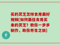 买的灵芝怎样食用最好视频(如何最佳食用买来的灵芝？教你一步步制作，助你养生之旅)