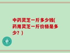中药灵芝一斤多少钱(药用灵芝一斤价格是多少？)