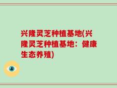 兴隆灵芝种植基地(兴隆灵芝种植基地：健康生态养殖)