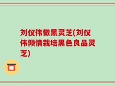 刘仪伟做黑灵芝(刘仪伟倾情栽培黑色良品灵芝)